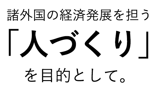 諸外国の経済発展を担う「人づくり」を、目的として。